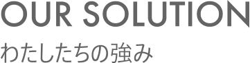 OUR SOLUTION わたしたちの強み
